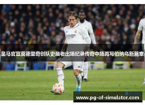 皇马官宣莫德里奇创队史最老出场纪录传奇中场再写伯纳乌新篇章